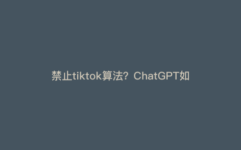 禁止tiktok算法?ChatGPT如何看待美国政府禁止TikTok的使用 禁止tiktok算法?ChatGPT如何看待美国政府禁止TikTok的使用