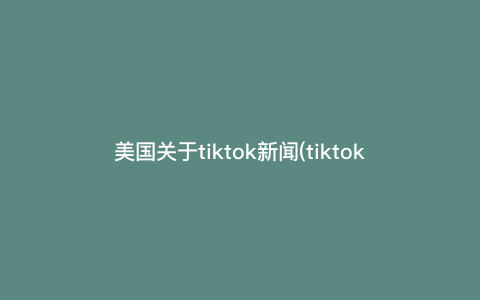 美国关于tiktok新闻(tiktok) 美国关于tiktok新闻(tiktok)