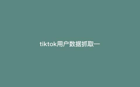 tiktok用户数据抓取---tiktok爬取数据)