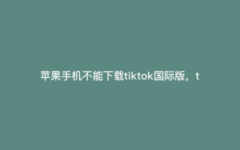 苹果手机不能下载tiktok国际版,tiktok苹果手机怎么下 苹果手机不能下载tiktok国际版,tiktok苹果手机怎么下