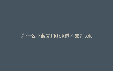 为什么下载完tiktok进不去?tok下载了为什么用不了 为什么下载完tiktok进不去?tok下载了为什么用不了