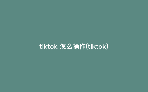 tiktok 怎么操作(tiktok) tiktok 怎么操作(tiktok)