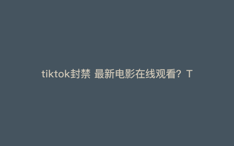 tiktok封禁 最新电影在线观看?Tiktok在美国遇最严禁令,他们畏惧什么
