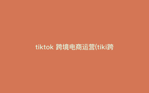 tiktok 跨境电商运营(tiki跨境电商平台)