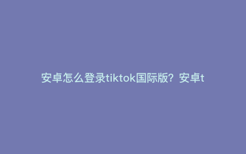 安卓怎么登录tiktok国际版?安卓tik怎么加速 安卓怎么登录tiktok国际版?安卓tik怎么加速