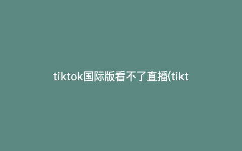 tiktok国际版看不了直播(tiktok国际版播放不了) tiktok国际版看不了直播(tiktok国际版播放不了)