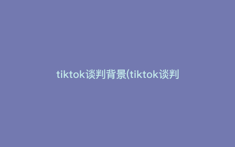 tiktok谈判背景(tiktok谈判运用到的谈判原则)