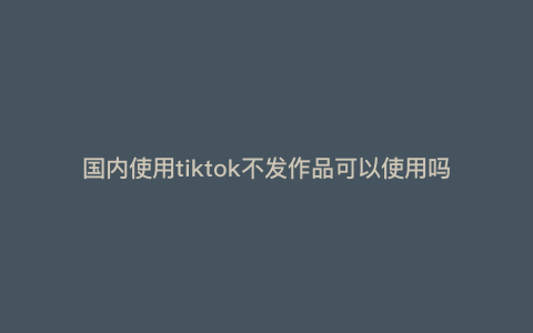 国内使用tiktok不发作品可以使用吗 tiktok必须创建账号才能看吗 国内使用tiktok不发作品可以使用吗 tiktok必须创建账号才能看吗