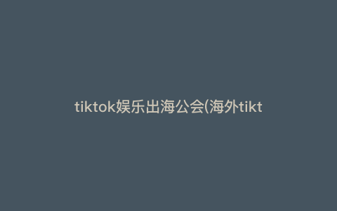 tiktok娱乐出海公会(海外tiktok公会)