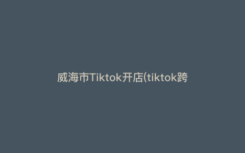 威海市Tiktok开店(tiktok跨境电商个体怎么入驻) 威海市Tiktok开店(tiktok跨境电商个体怎么入驻)