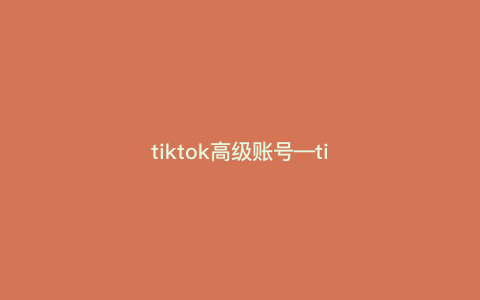 tiktok高级账号---tiktok账号价值)