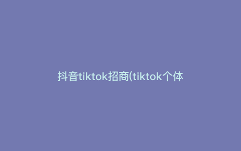 抖音tiktok招商(tiktok个体工商户可以做吗)