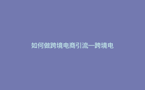 如何做跨境电商引流---跨境电商怎么推广引流)