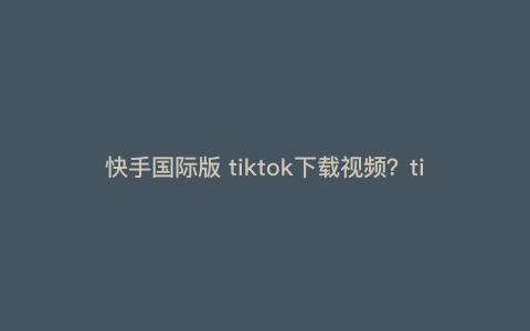 快手国际版 tiktok下载视频?tiktok视频素材去哪里找