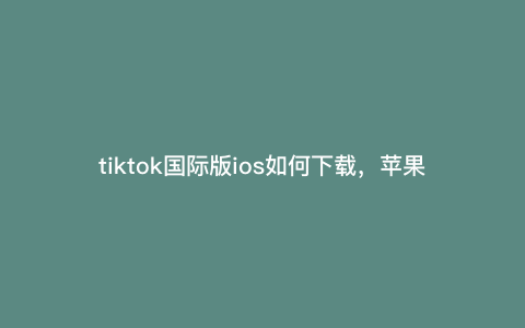 tiktok国际版ios如何下载,苹果手机tik国际版怎么下载安装包