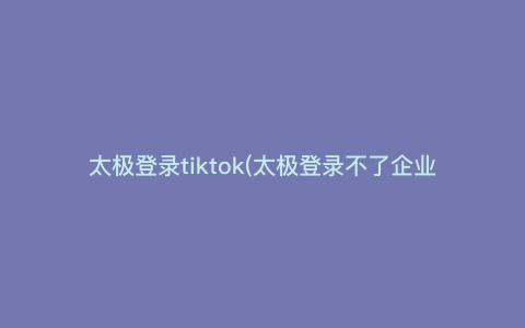 太极登录tiktok(太极登录不了企业微信)