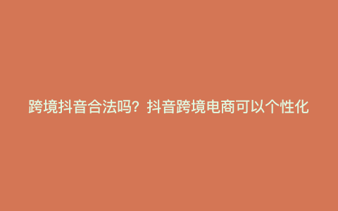 跨境抖音合法吗?抖音跨境电商可以个性化吗? 跨境抖音合法吗?抖音跨境电商可以个性化吗?