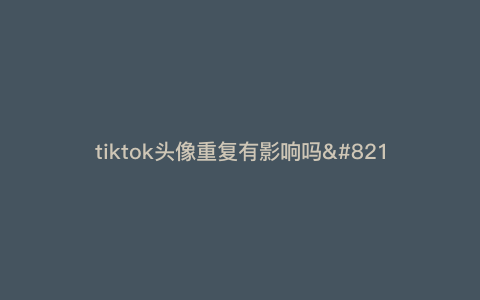 tiktok头像重复有影响吗—tiktok不能改头像) tiktok头像重复有影响吗—tiktok不能改头像)
